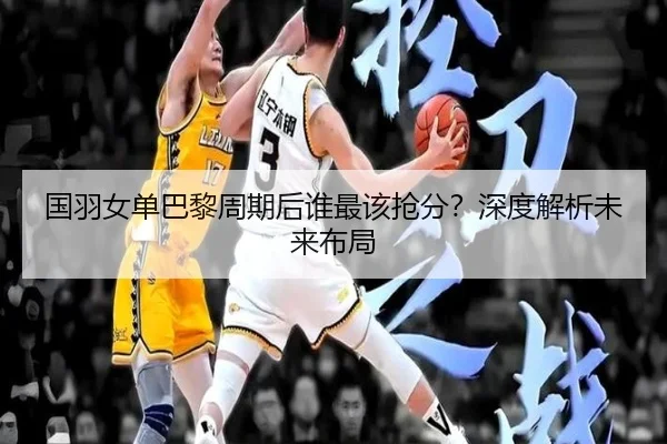国羽女单巴黎周期后谁最该抢分？深度解析未来布局