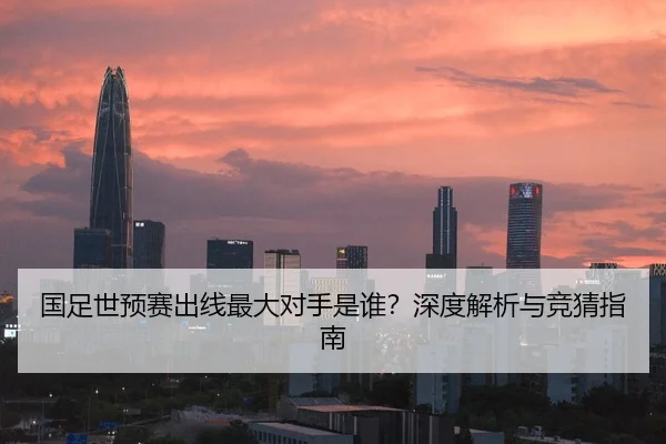 国足世预赛出线最大对手是谁？深度解析与竞猜指南