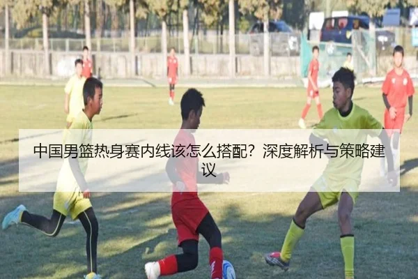 中国男篮热身赛内线该怎么搭配？深度解析与策略建议